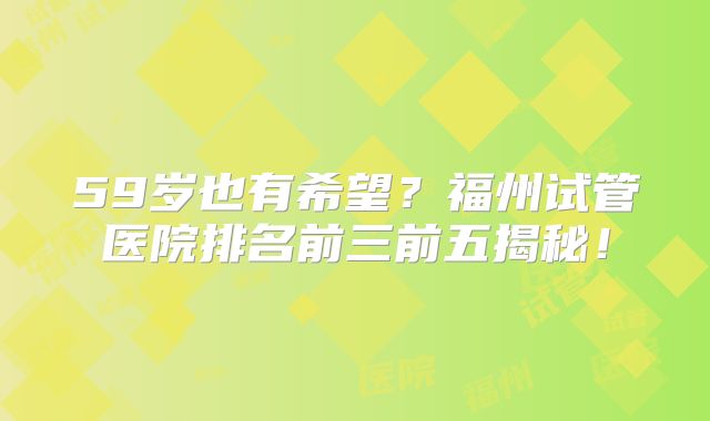 59岁也有希望?福州试管医院排名前三前五揭秘!