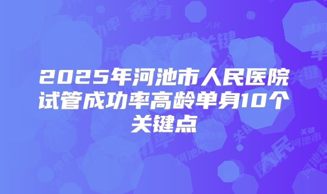 2025年河池市人民医院试管成功率高龄单身10个关键点