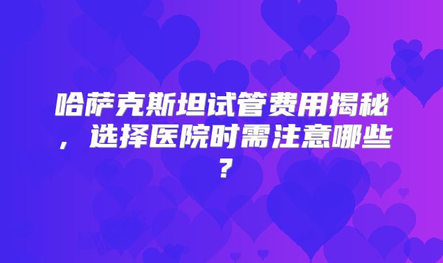 哈萨克斯坦试管费用揭秘，选择医院时需注意哪些？