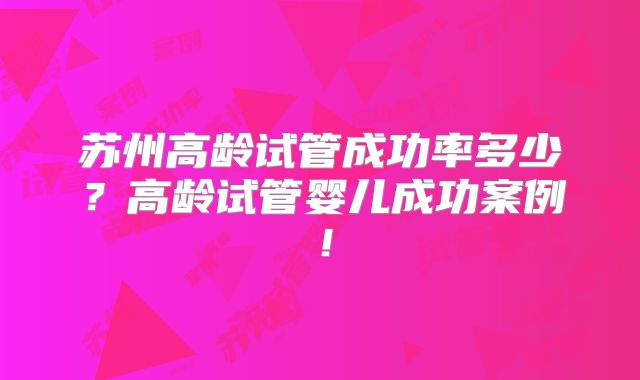 苏州高龄试管成功率多少？高龄试管婴儿成功案例！