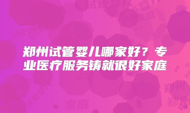 郑州试管婴儿哪家好？专业医疗服务铸就很好家庭