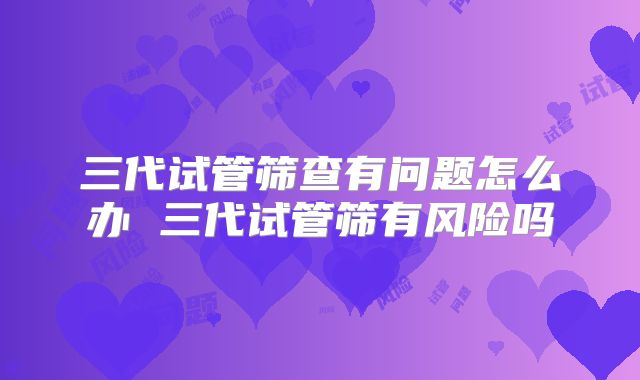 三代试管筛查有问题怎么办 三代试管筛有风险吗