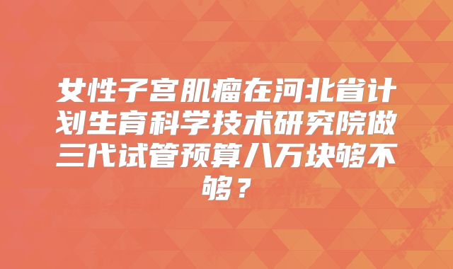 女性子宫肌瘤在河北省计划生育科学技术研究院做三代试管预算八万块够不够？