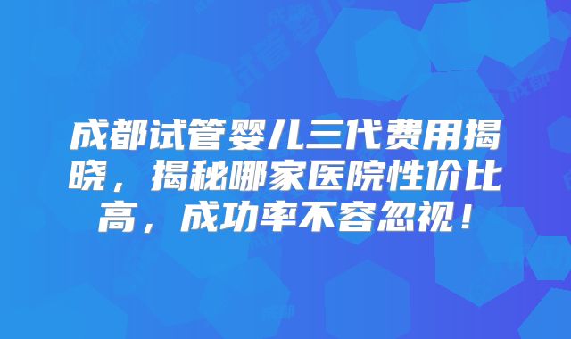 成都试管婴儿三代费用揭晓，揭秘哪家医院性价比高，成功率不容忽视！