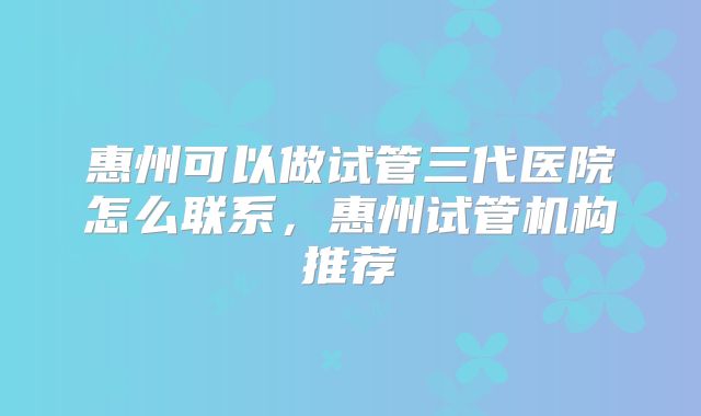 惠州可以做试管三代医院怎么联系，惠州试管机构推荐