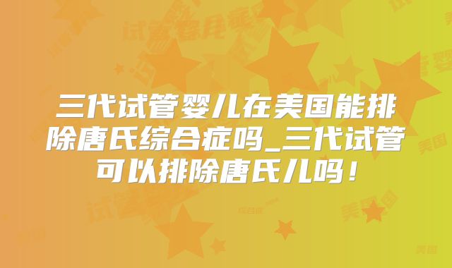 三代试管婴儿在美国能排除唐氏综合症吗_三代试管可以排除唐氏儿吗！