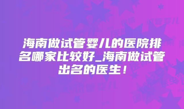 海南做试管婴儿的医院排名哪家比较好_海南做试管出名的医生！