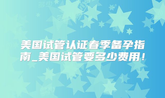 美国试管认证春季备孕指南_美国试管要多少费用！