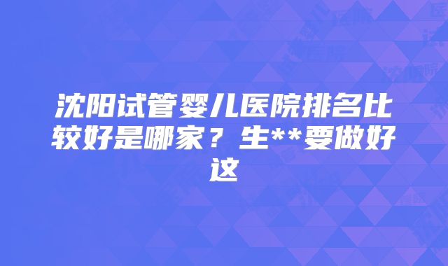沈阳试管婴儿医院排名比较好是哪家？生**要做好这