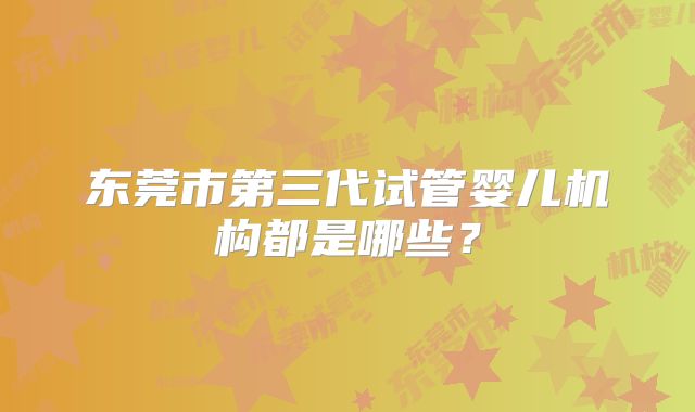 东莞市第三代试管婴儿机构都是哪些?
