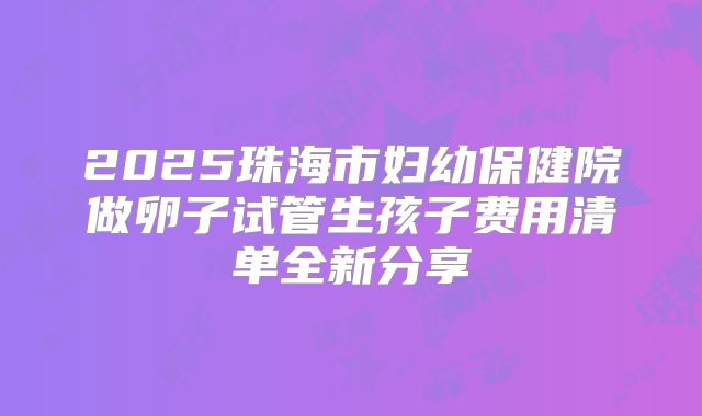2025珠海市妇幼保健院做卵子试管生孩子费用清单全新分享