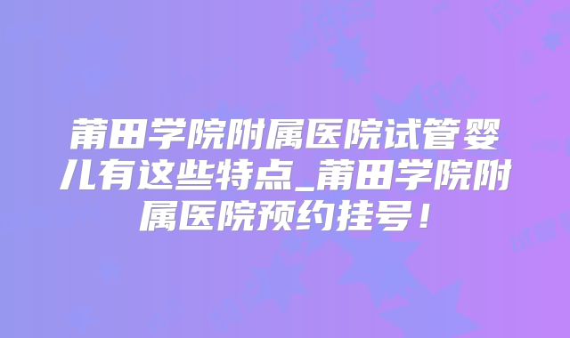 莆田学院附属医院试管婴儿有这些特点_莆田学院附属医院预约挂号！