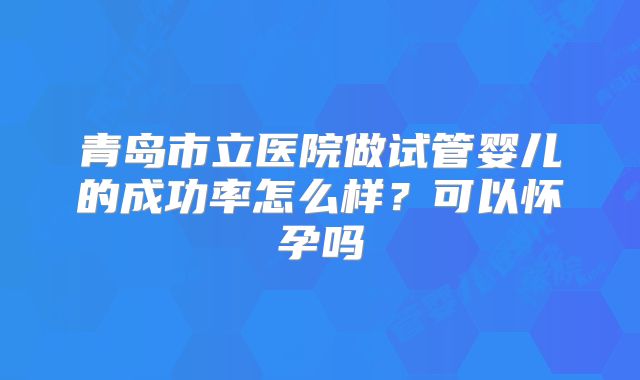 青岛市立医院做试管婴儿的成功率怎么样？可以怀孕吗