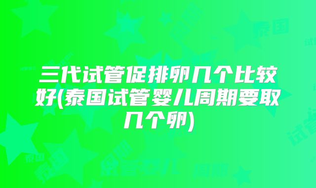 三代试管促排卵几个比较好(泰国试管婴儿周期要取几个卵)