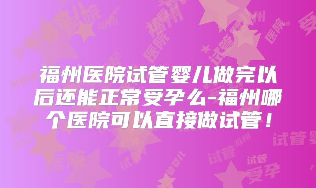 福州医院试管婴儿做完以后还能正常受孕么-福州哪个医院可以直接做试管！