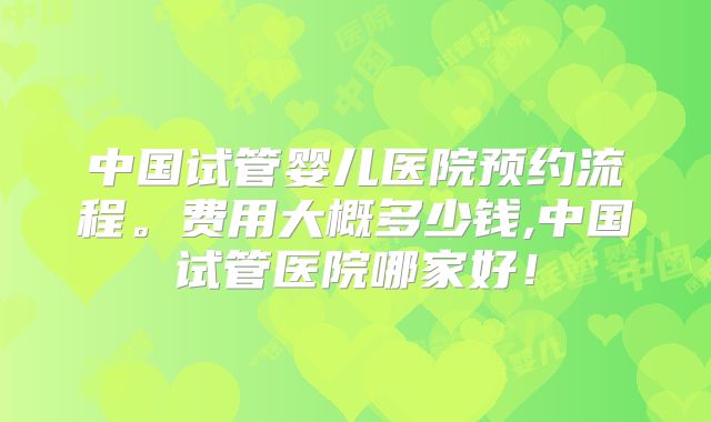 中国试管婴儿医院预约流程。费用大概多少钱,中国试管医院哪家好!