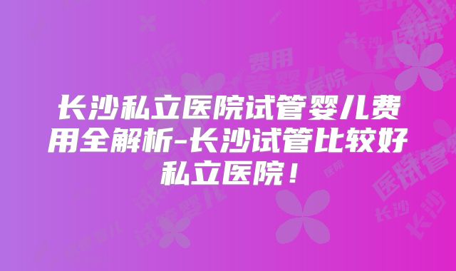 长沙私立医院试管婴儿费用全解析-长沙试管比较好私立医院！