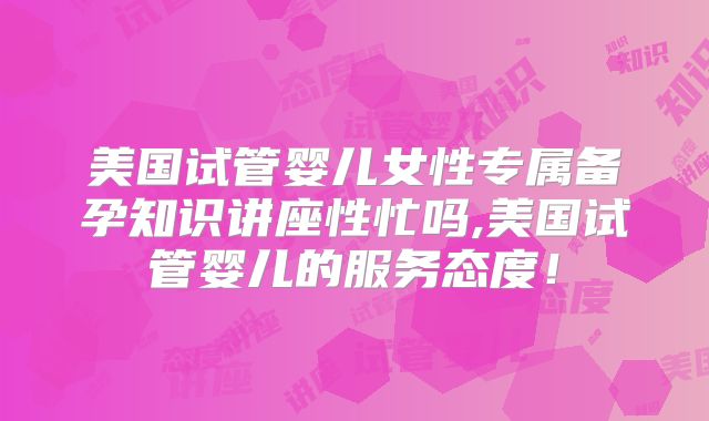 美国试管婴儿女性专属备孕知识讲座性忙吗,美国试管婴儿的服务态度!