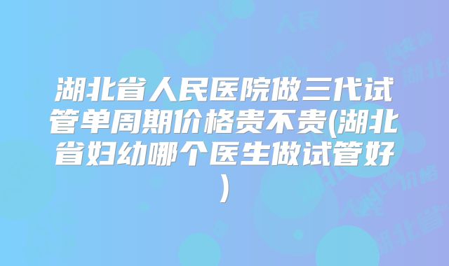 湖北省人民医院做三代试管单周期价格贵不贵(湖北省妇幼哪个医生做试管好)