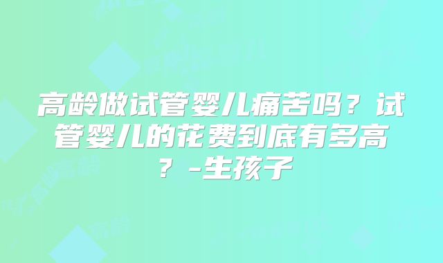 高龄做试管婴儿痛苦吗？试管婴儿的花费到底有多高？-生孩子