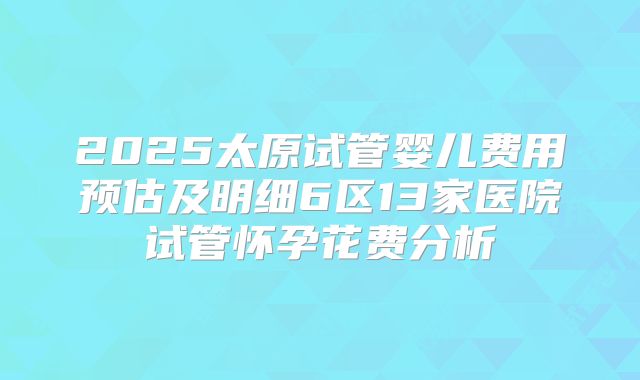 2025太原试管婴儿费用预估及明细6区13家医院试管怀孕花费分析