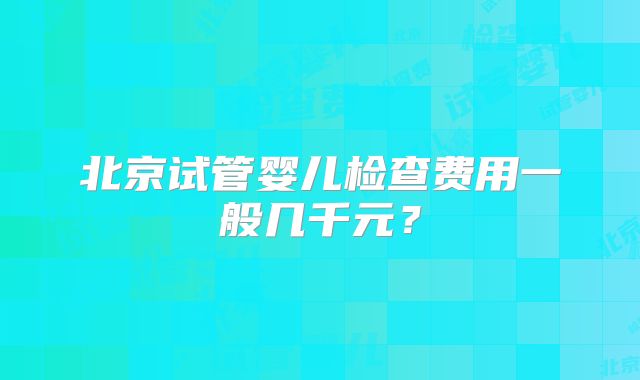 北京试管婴儿检查费用一般几千元？
