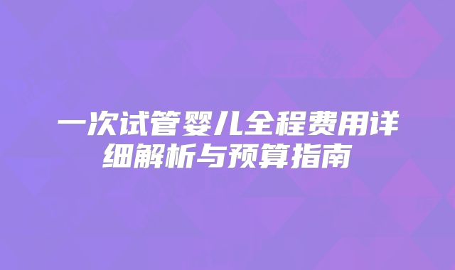 一次试管婴儿全程费用详细解析与预算指南