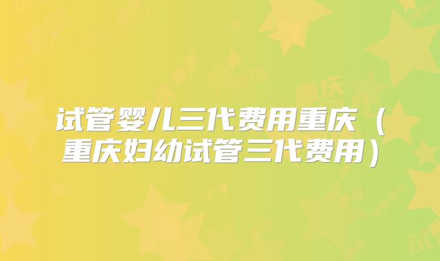 试管婴儿三代费用重庆（重庆妇幼试管三代费用）