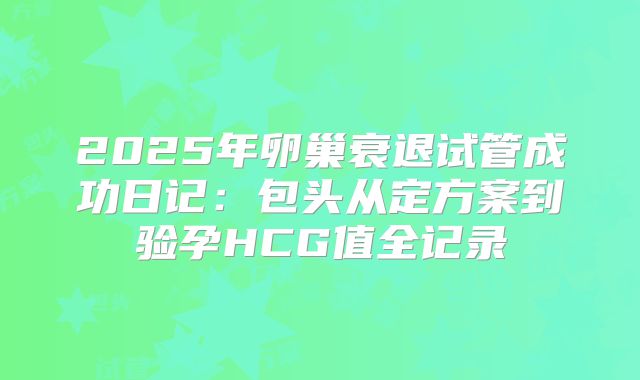2025年卵巢衰退试管成功日记：包头从定方案到验孕HCG值全记录