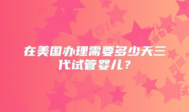 在美国办理需要多少天三代试管婴儿？