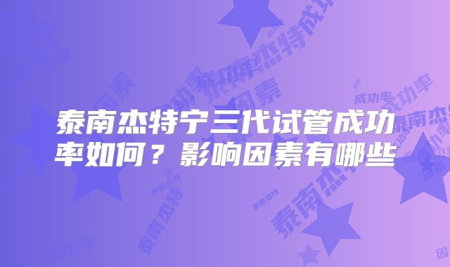 泰南杰特宁三代试管成功率如何？影响因素有哪些