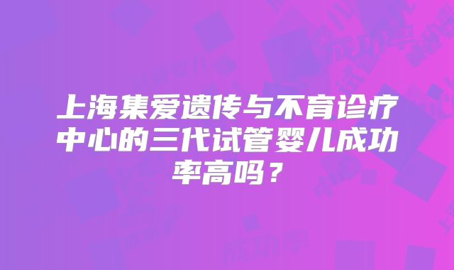 上海集爱遗传与不育诊疗中心的三代试管婴儿成功率高吗？