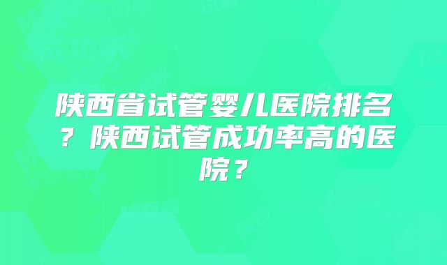 陕西省试管婴儿医院排名？陕西试管成功率高的医院？