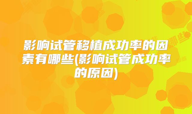 影响试管移植成功率的因素有哪些(影响试管成功率的原因)