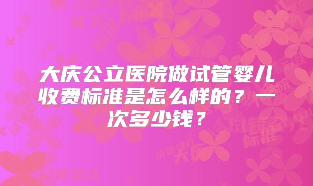 大庆公立医院做试管婴儿收费标准是怎么样的?一次多少钱?