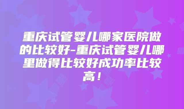 重庆试管婴儿哪家医院做的比较好-重庆试管婴儿哪里做得比较好成功率比较高！