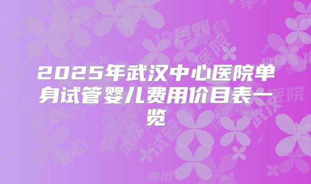 2025年武汉中心医院单身试管婴儿费用价目表一览