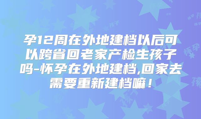 孕12周在外地建档以后可以跨省回老家产检生孩子吗-怀孕在外地建档,回家去需要重新建档嘛！