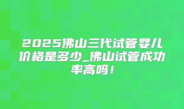 2025佛山三代试管婴儿价格是多少_佛山试管成功率高吗！