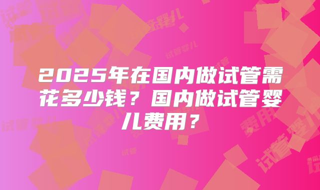 2025年在国内做试管需花多少钱？国内做试管婴儿费用？