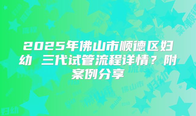 2025年佛山市顺德区妇幼 三代试管流程详情?附案例分享