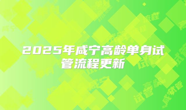 2025年咸宁高龄单身试管流程更新
