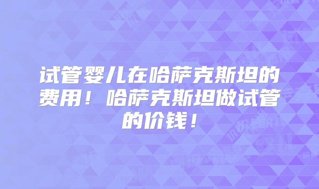 试管婴儿在哈萨克斯坦的费用！哈萨克斯坦做试管的价钱！