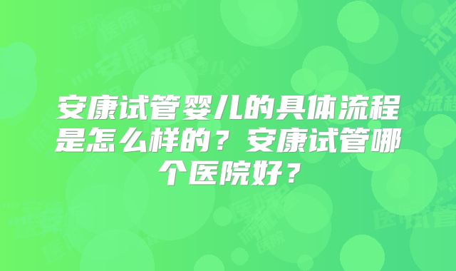 安康试管婴儿的具体流程是怎么样的？安康试管哪个医院好？