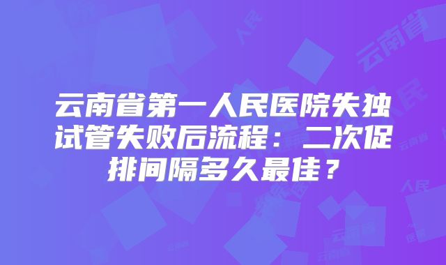 云南省第一人民医院失独试管失败后流程：二次促排间隔多久最佳？