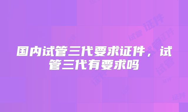 国内试管三代要求证件，试管三代有要求吗