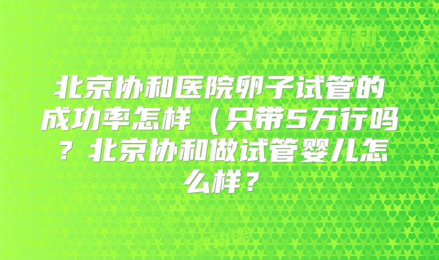 北京协和医院卵子试管的成功率怎样(只带5万行吗?北京协和做试管婴儿怎么样?