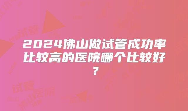 2024佛山做试管成功率比较高的医院哪个比较好？
