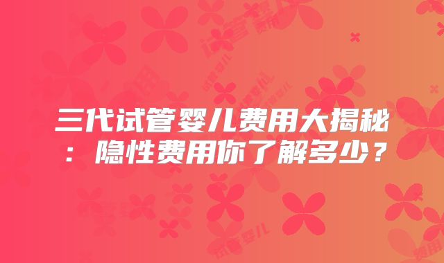 三代试管婴儿费用大揭秘：隐性费用你了解多少？