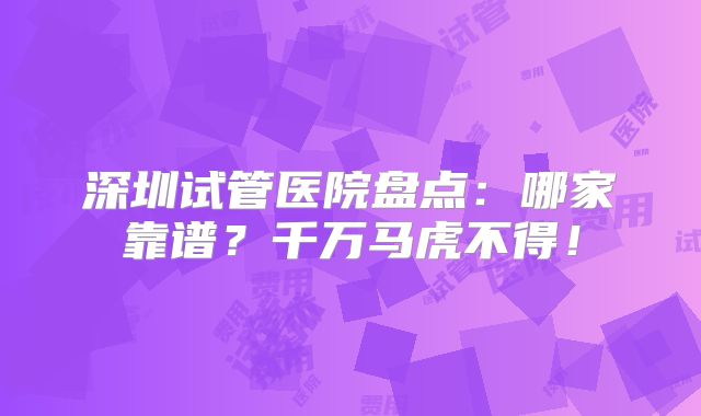 深圳试管医院盘点:哪家靠谱?千万马虎不得!